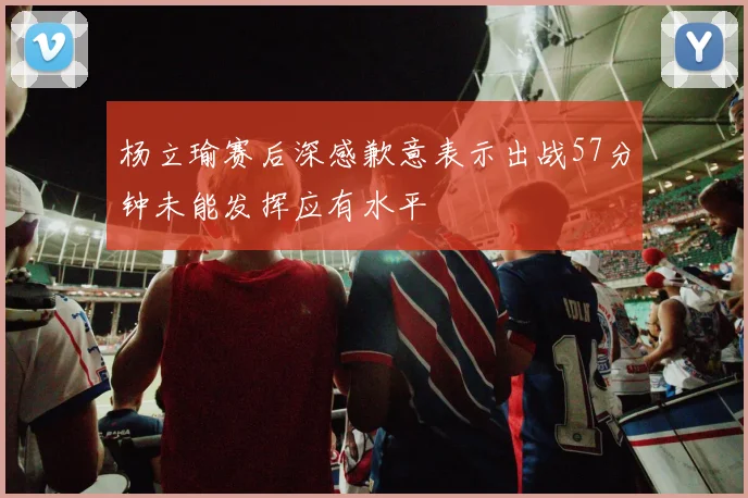 杨立瑜赛后深感歉意表示出战57分钟未能发挥应有水平