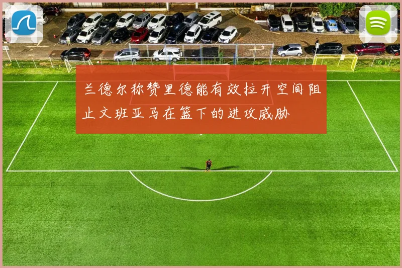 兰德尔称赞里德能有效拉开空间阻止文班亚马在篮下的进攻威胁