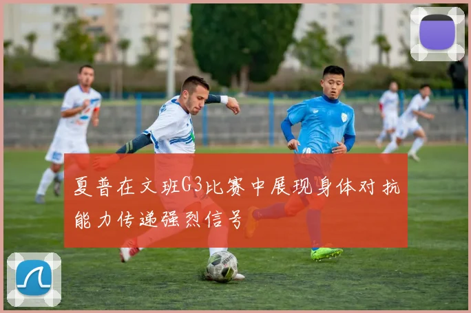 夏普在文班G3比赛中展现身体对抗能力传递强烈信号