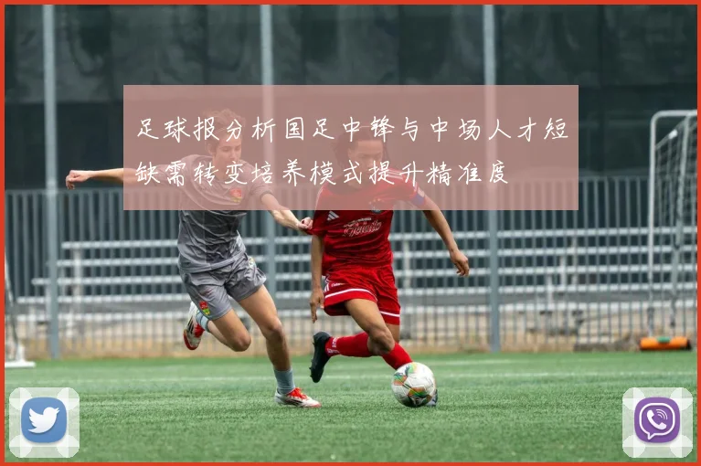 足球报分析国足中锋与中场人才短缺需转变培养模式提升精准度