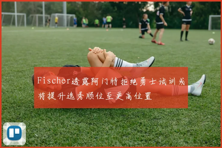 Fischer透露阿门特拒绝勇士试训或将提升选秀顺位至更高位置
