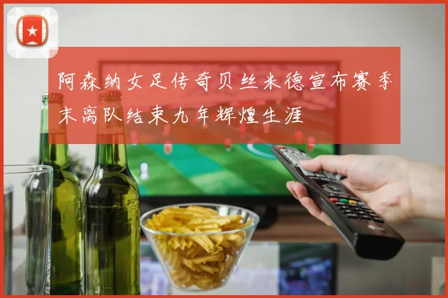 阿森纳女足传奇贝丝米德宣布赛季末离队结束九年辉煌生涯