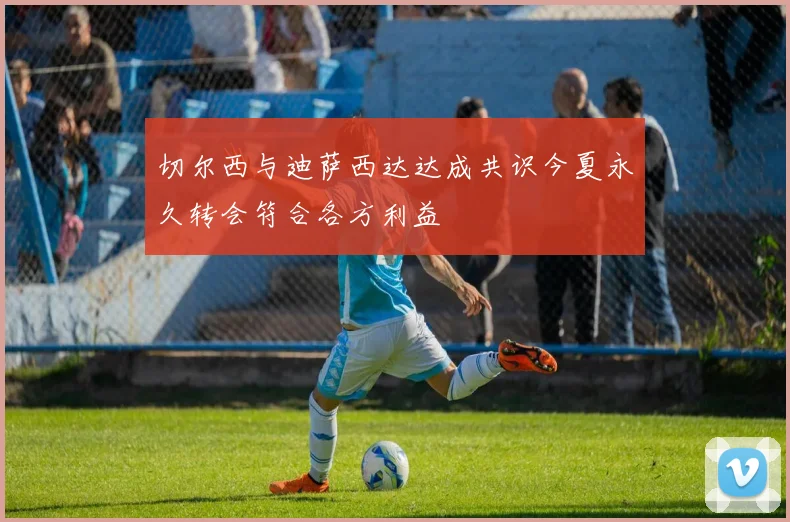切尔西与迪萨西达达成共识今夏永久转会符合各方利益