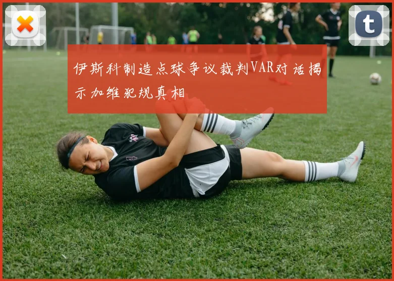 伊斯科制造点球争议裁判VAR对话揭示加维犯规真相