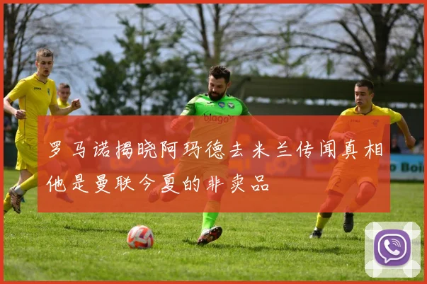 罗马诺揭晓阿玛德去米兰传闻真相他是曼联今夏的非卖品