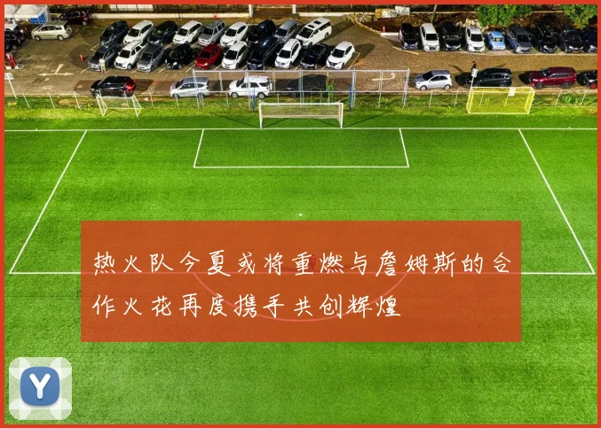 热火队今夏或将重燃与詹姆斯的合作火花再度携手共创辉煌