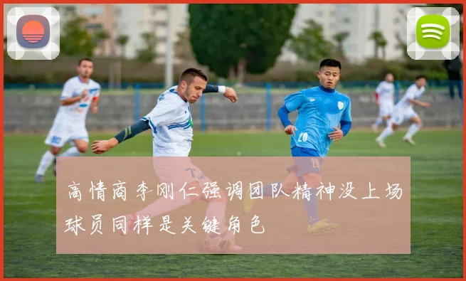 高情商李刚仁强调团队精神没上场球员同样是关键角色