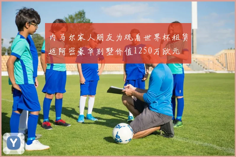 内马尔家人朋友为观看世界杯租赁迈阿密豪华别墅价值1250万欧元