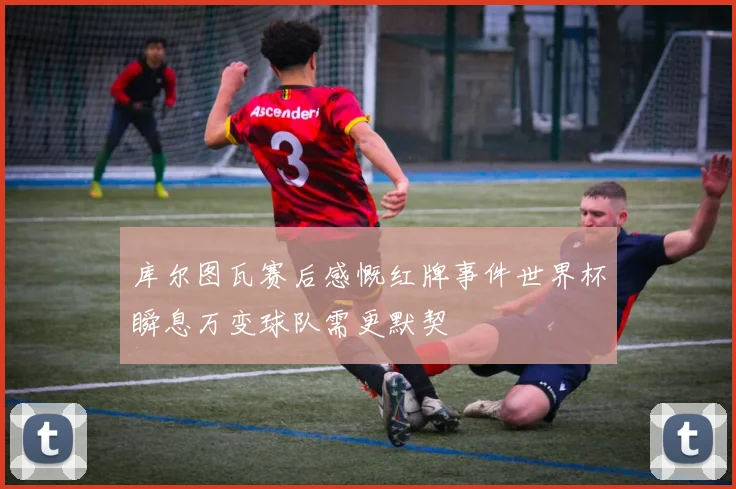 库尔图瓦赛后感慨红牌事件世界杯瞬息万变球队需更默契