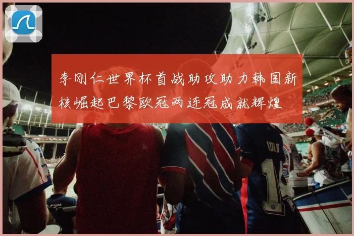 李刚仁世界杯首战助攻助力韩国新核崛起巴黎欧冠两连冠成就辉煌