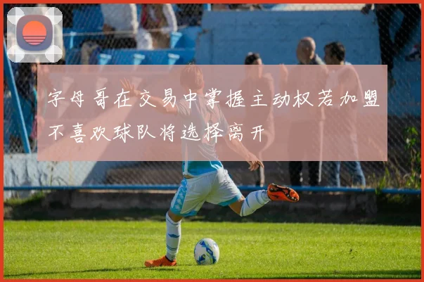 字母哥在交易中掌握主动权若加盟不喜欢球队将选择离开