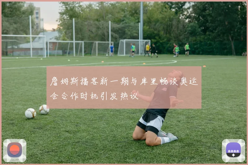 詹姆斯播客新一期与库里畅谈奥运会合作时机引发热议