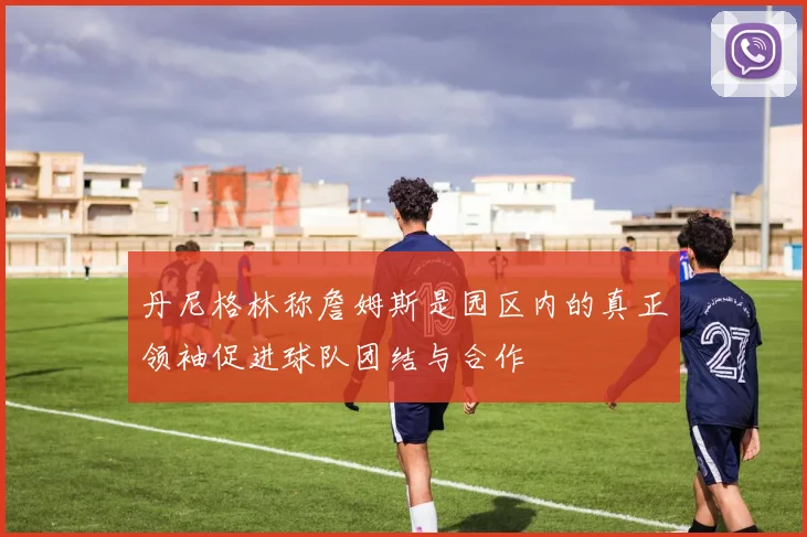 丹尼格林称詹姆斯是园区内的真正领袖促进球队团结与合作