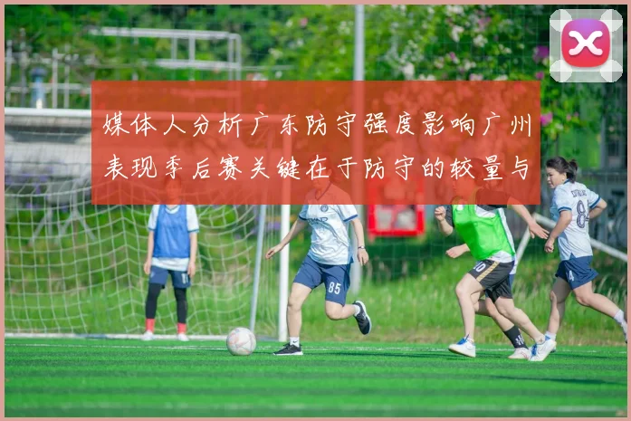 媒体人分析广东防守强度影响广州表现季后赛关键在于防守的较量与适应能力
