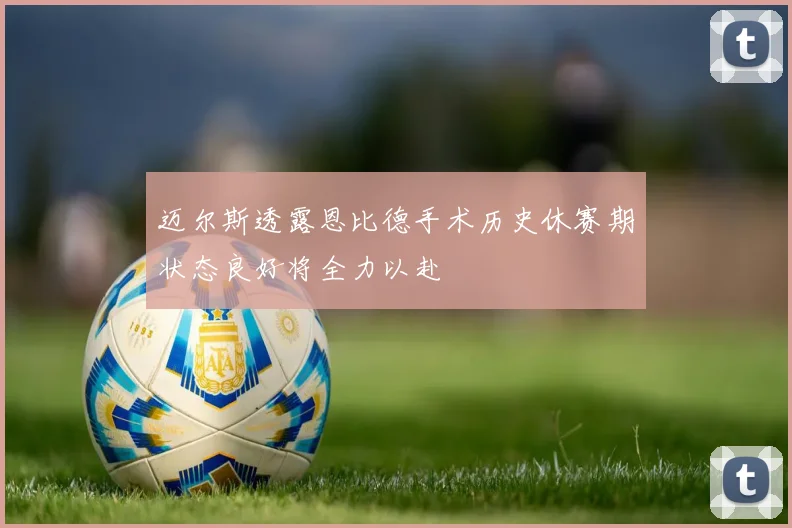 迈尔斯透露恩比德手术历史休赛期状态良好将全力以赴
