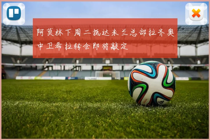 阿莫林下周二抵达米兰总部拉齐奥中卫希拉转会即将敲定