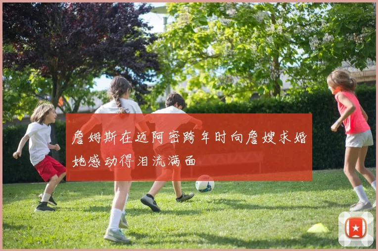 詹姆斯在迈阿密跨年时向詹嫂求婚她感动得泪流满面