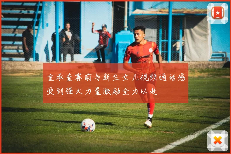 金承奎赛前与新生女儿视频通话感受到强大力量激励全力以赴