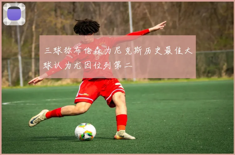 三球称布伦森为尼克斯历史最佳大球认为尤因位列第二